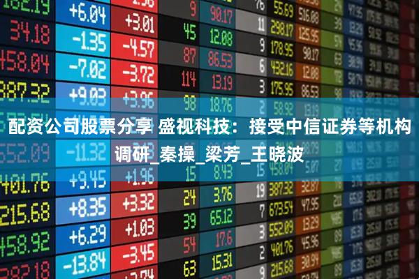 配资公司股票分享 盛视科技：接受中信证券等机构调研_秦操_梁芳_王晓波