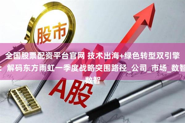 全国股票配资平台官网 技术出海+绿色转型双引擎：解码东方雨虹一季度战略突围路径_公司_市场_数智