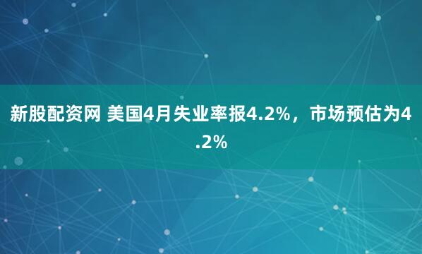 新股配资网 美国4月失业率报4.2%，市场预估为4.2%