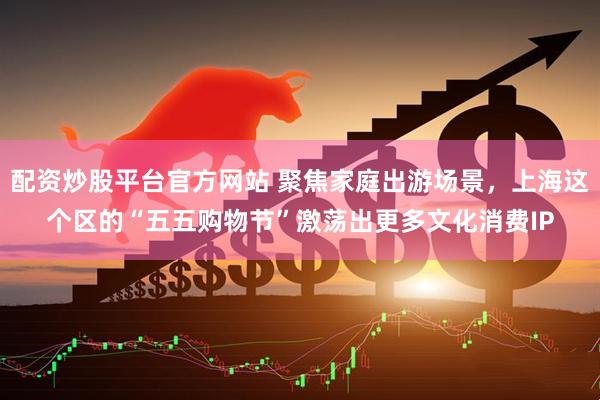 配资炒股平台官方网站 聚焦家庭出游场景，上海这个区的“五五购物节”激荡出更多文化消费IP